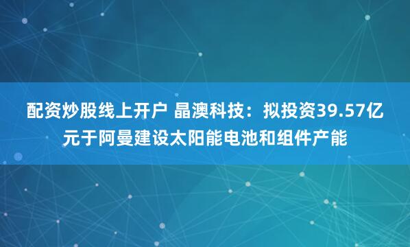 配资炒股线上开户 晶澳科技：拟投资39.57亿元于阿曼建设太阳能电池和组件产能