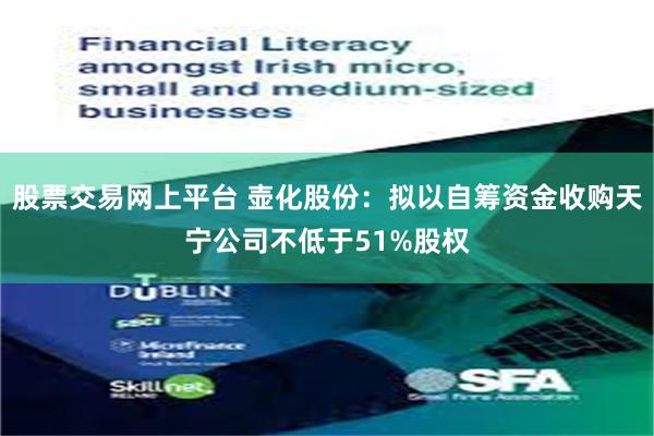 股票交易网上平台 壶化股份：拟以自筹资金收购天宁公司不低于51%股权