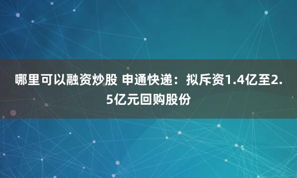 哪里可以融资炒股 申通快递：拟斥资1.4亿至2.5亿元回购股份