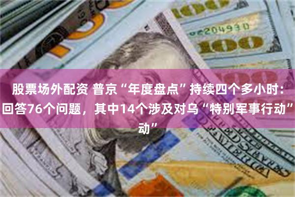 股票场外配资 普京“年度盘点”持续四个多小时：回答76个问题，其中14个涉及对乌“特别军事行动”