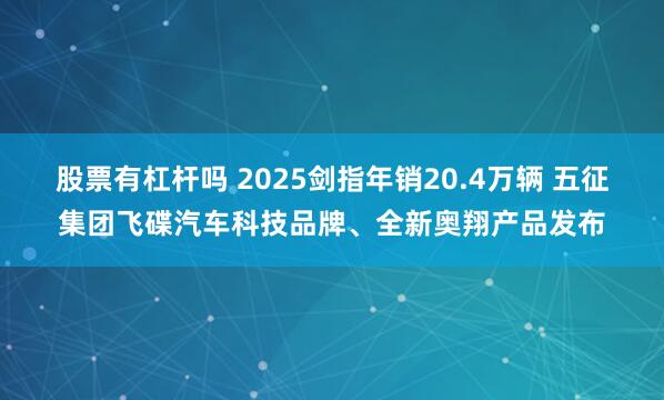 股票有杠杆吗 2025剑指年销20.4万辆 五征集团飞碟汽车科技品牌、全新奥翔产品发布