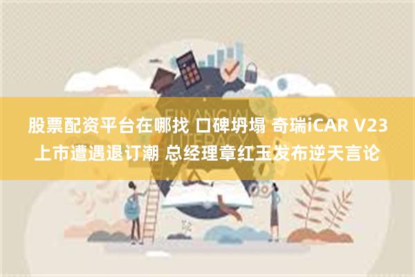 股票配资平台在哪找 口碑坍塌 奇瑞iCAR V23上市遭遇退订潮 总经理章红玉发布逆天言论