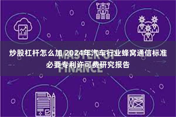 炒股杠杆怎么加 2024年汽车行业蜂窝通信标准必要专利许可费研究报告