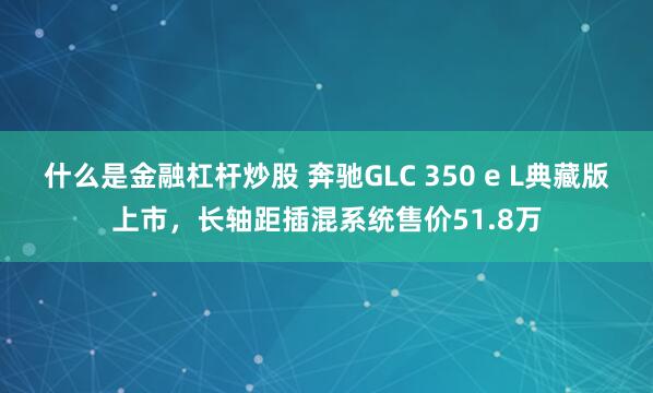 什么是金融杠杆炒股 奔驰GLC 350 e L典藏版上市，长轴距插混系统售价51.8万