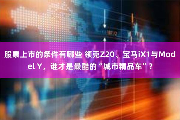 股票上市的条件有哪些 领克Z20、宝马iX1与Model Y，谁才是最酷的“城市精品车”？