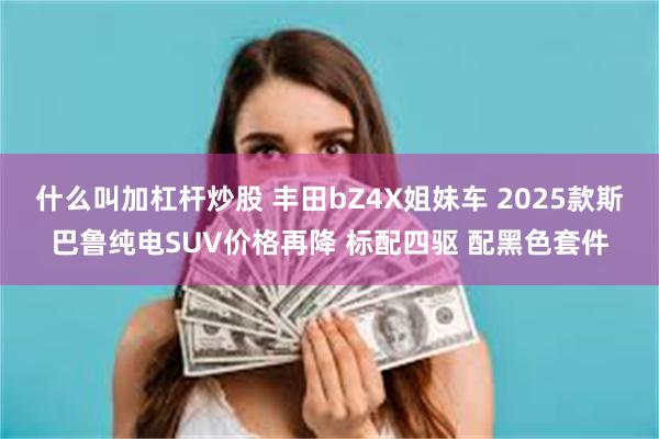 什么叫加杠杆炒股 丰田bZ4X姐妹车 2025款斯巴鲁纯电SUV价格再降 标配四驱 配黑色套件