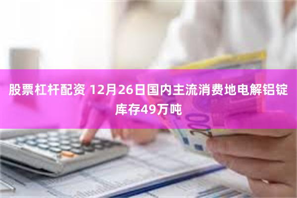 股票杠杆配资 12月26日国内主流消费地电解铝锭库存49万吨