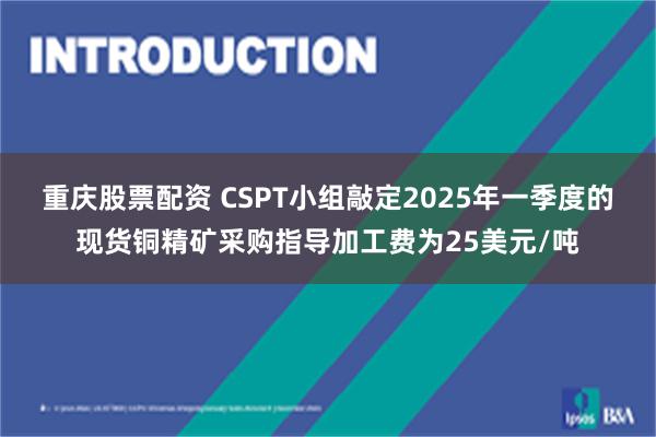 重庆股票配资 CSPT小组敲定2025年一季度的现货铜精矿采购指导加工费为25美元/吨