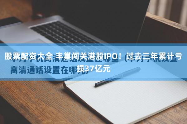 股票配资大全 丰巢闯关港股IPO！过去三年累计亏损37亿元