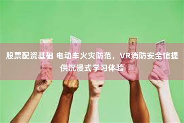 股票配资基础 电动车火灾防范，VR消防安全馆提供沉浸式学习体验