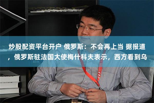 炒股配资平台开户 俄罗斯：不会再上当 据报道，俄罗斯驻法国大使梅什科夫表示，西方看到乌