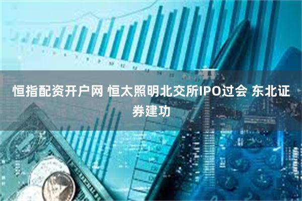 恒指配资开户网 恒太照明北交所IPO过会 东北证券建功