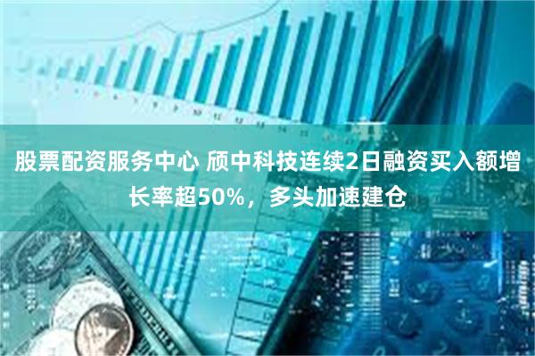 股票配资服务中心 颀中科技连续2日融资买入额增长率超50%，多头加速建仓