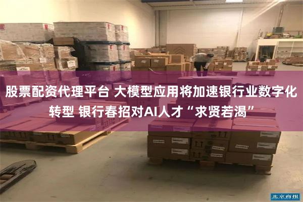 股票配资代理平台 大模型应用将加速银行业数字化转型 银行春招对AI人才“求贤若渴”