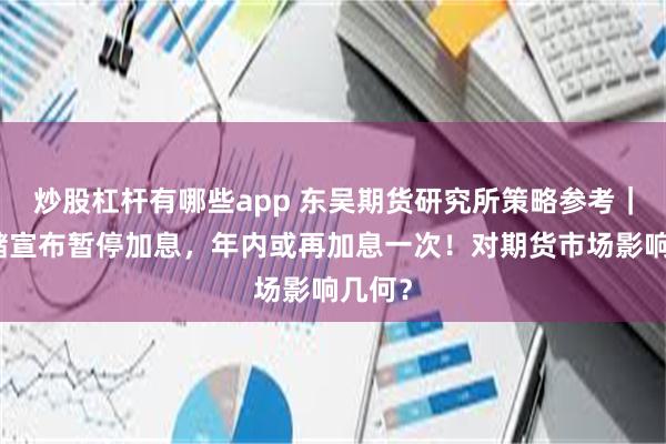 炒股杠杆有哪些app 东吴期货研究所策略参考｜美联储宣布暂停加息，年内或再加息一次！对期货市场影响几何？