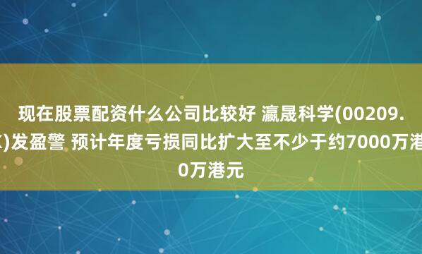 现在股票配资什么公司比较好 瀛晟科学(00209.HK)发盈警 预计年度亏损同比扩大至不少于约7000万港元