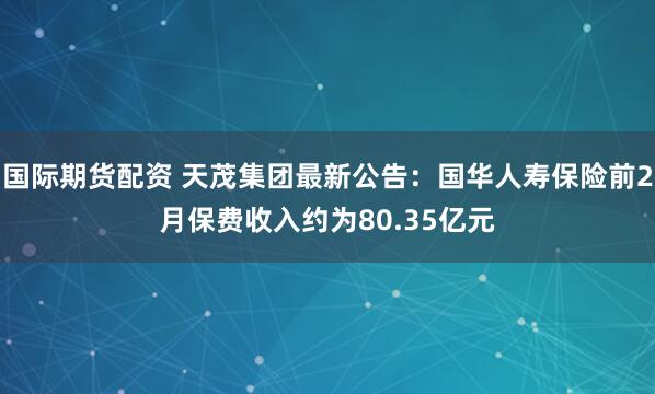 国际期货配资 天茂集团最新公告：国华人寿保险前2月保费收入约为80.35亿元