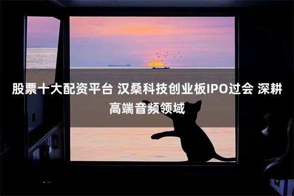 股票十大配资平台 汉桑科技创业板IPO过会 深耕高端音频领域